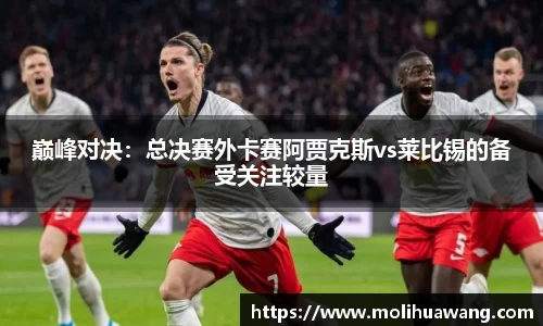 巅峰对决：总决赛外卡赛阿贾克斯vs莱比锡的备受关注较量